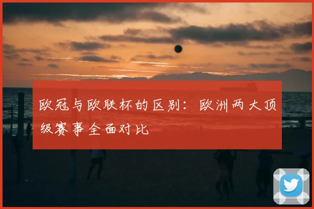 欧冠与欧联杯的区别：欧洲两大顶级赛事全面对比
