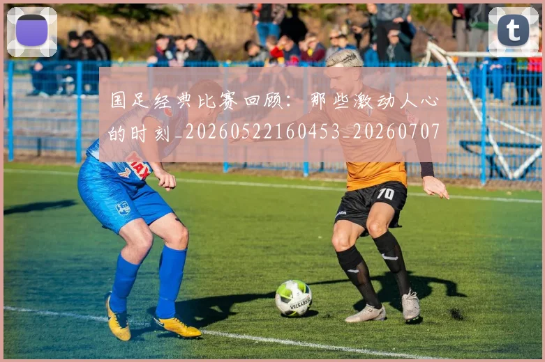 国足经典比赛回顾:那些激动人心的时刻_20260522160453_20260707015644