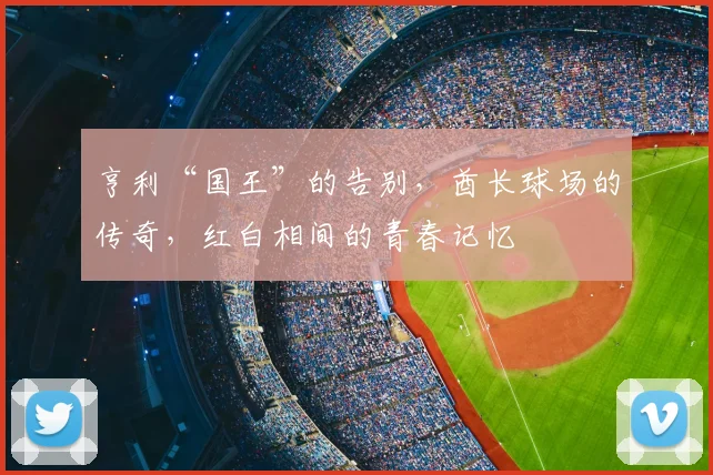 亨利“国王”的告别,酋长球场的传奇,红白相间的青春记忆