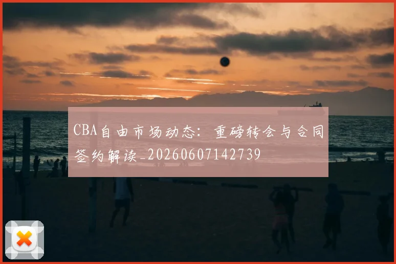 CBA自由市场动态:重磅转会与合同签约解读_20260607142739