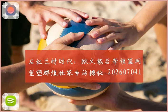 后杜兰特时代,欧文能否带领篮网重塑辉煌独家专访揭秘_20260704175228