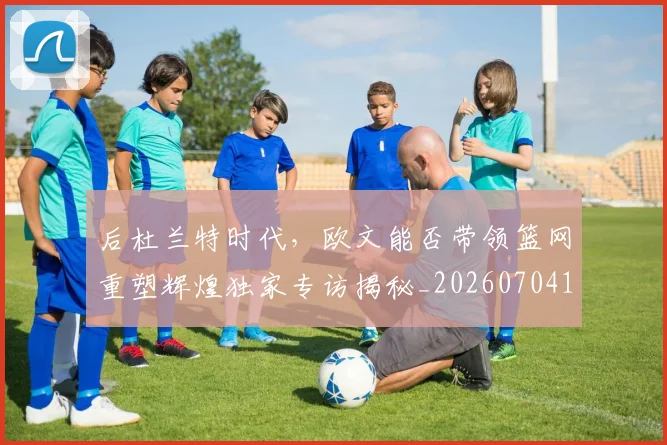 后杜兰特时代，欧文能否带领篮网重塑辉煌独家专访揭秘_20260704175228