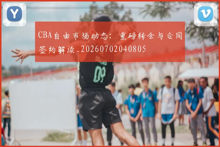 CBA自由市场动态:重磅转会与合同签约解读_20260702040805
