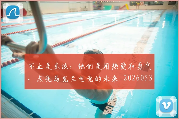 不止是竞技，他们是用热爱和勇气，点亮乌克兰电竞的未来_20260531151337