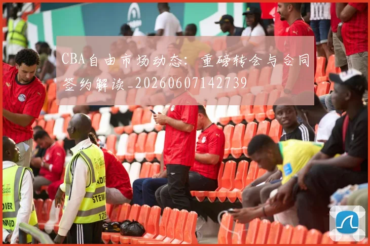 CBA自由市场动态：重磅转会与合同签约解读_20260607142739