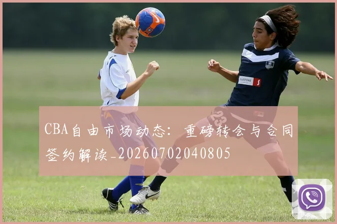 CBA自由市场动态：重磅转会与合同签约解读_20260702040805