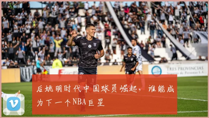 后姚明时代中国球员崛起,谁能成为下一个NBA巨星