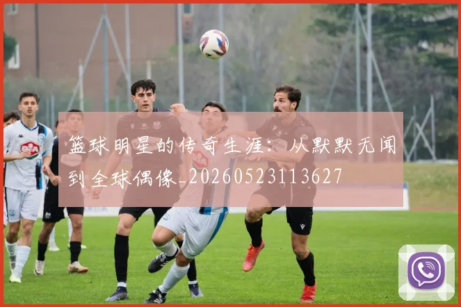 篮球明星的传奇生涯：从默默无闻到全球偶像_20260523113627